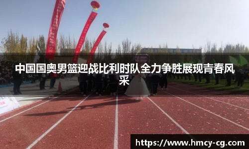 中国国奥男篮迎战比利时队全力争胜展现青春风采